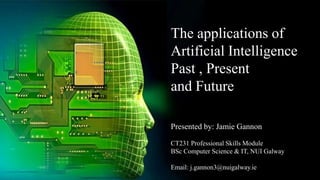 The applications of
Artificial Intelligence
Past , Present
and Future
Presented by: Jamie Gannon
CT231 Professional Skills Module
BSc Computer Science & IT, NUI Galway
Email: j.gannon3@nuigalway.ie
 