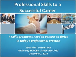 Professional Skills to a
Successful Career
7 skills graduates need to possess to thrive
in today’s professional practice
Edward M. Erasmus MA
University of Aruba, Career Expo 2010
December 1, 2010
 