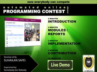 a u t o m a t e d

o n l i n e

PROGRAMMING CONTEST

SYSTEM

now everybody can compete

2 MINUTES

INTRODUCTION
4 MINUTES

MODULES /
REPORTS
2 MINUTES

IMPLEMENTATION
2 MINUTES

CONTRIBUTION
Develop ed By:

SUHAILAN SAFEI
Supervised by:

Somebody bin Nobody

10 MINUTES

 