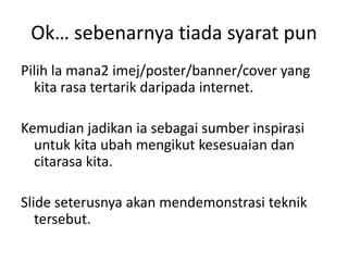 Ok… sebenarnya tiada syarat pun
Pilih la mana2 imej/poster/banner/cover yang
kita rasa tertarik daripada internet.
Kemudian jadikan ia sebagai sumber inspirasi
untuk kita ubah mengikut kesesuaian dan
citarasa kita.

ݺߣ seterusnya akan mendemonstrasi teknik
tersebut.

 
