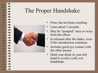 The Proper Handshake
       • Firm, but not bone-crushing
       • Lasts about 3 seconds
       • May be "pumped" once or twice
         from the elbow
       • Is released after the shake, even
         if the introduction continues
       • Includes good eye contact with
         the other person
       • Hold your drink in your left
         hand to avoid a cold, wet
         handshake
 