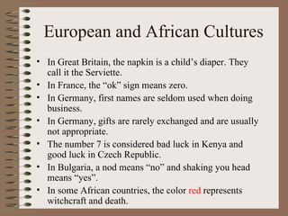 European and African Cultures
• In Great Britain, the napkin is a child’s diaper. They
  call it the Serviette.
• In France, the “ok” sign means zero.
• In Germany, first names are seldom used when doing
  business.
• In Germany, gifts are rarely exchanged and are usually
  not appropriate.
• The number 7 is considered bad luck in Kenya and
  good luck in Czech Republic.
• In Bulgaria, a nod means “no” and shaking you head
  means “yes”.
• In some African countries, the color red represents
  witchcraft and death.
 