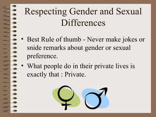 Respecting Gender and Sexual
          Differences
• Best Rule of thumb - Never make jokes or
  snide remarks about gender or sexual
  preference.
• What people do in their private lives is
  exactly that : Private.
 