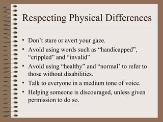 Respecting Physical Differences

• Don’t stare or avert your gaze.
• Avoid using words such as “handicapped”,
  “crippled” and “invalid”
• Avoid using “healthy” and “normal’ to refer to
  those without disabilities.
• Talk to everyone in a medium tone of voice.
• Helping someone is discouraged, unless given
  permission to do so.
 