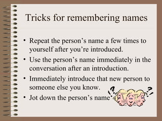 Tricks for remembering names

• Repeat the person’s name a few times to
  yourself after you’re introduced.
• Use the person’s name immediately in the
  conversation after an introduction.
• Immediately introduce that new person to
  someone else you know.
• Jot down the person’s name
 