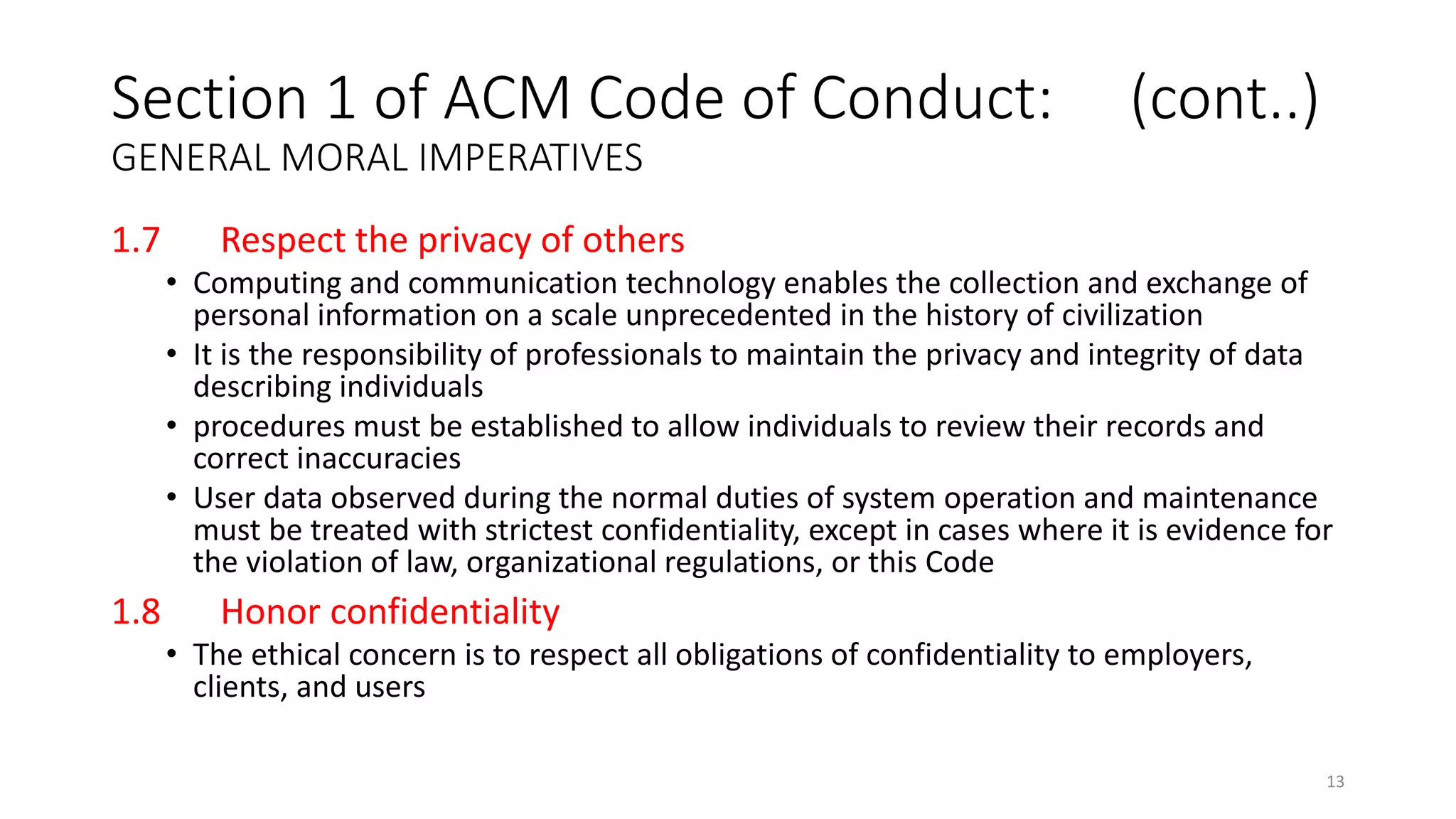 1.7 Respect the privacy of others
• Computing and communication technology enables the collection and exchange of
personal information on a scale unprecedented in the history of civilization
• It is the responsibility of professionals to maintain the privacy and integrity of data
describing individuals
• procedures must be established to allow individuals to review their records and
correct inaccuracies
• User data observed during the normal duties of system operation and maintenance
must be treated with strictest confidentiality, except in cases where it is evidence for
the violation of law, organizational regulations, or this Code
1.8 Honor confidentiality
• The ethical concern is to respect all obligations of confidentiality to employers,
clients, and users
Section 1 of ACM Code of Conduct: (cont..)
GENERAL MORAL IMPERATIVES
13
 