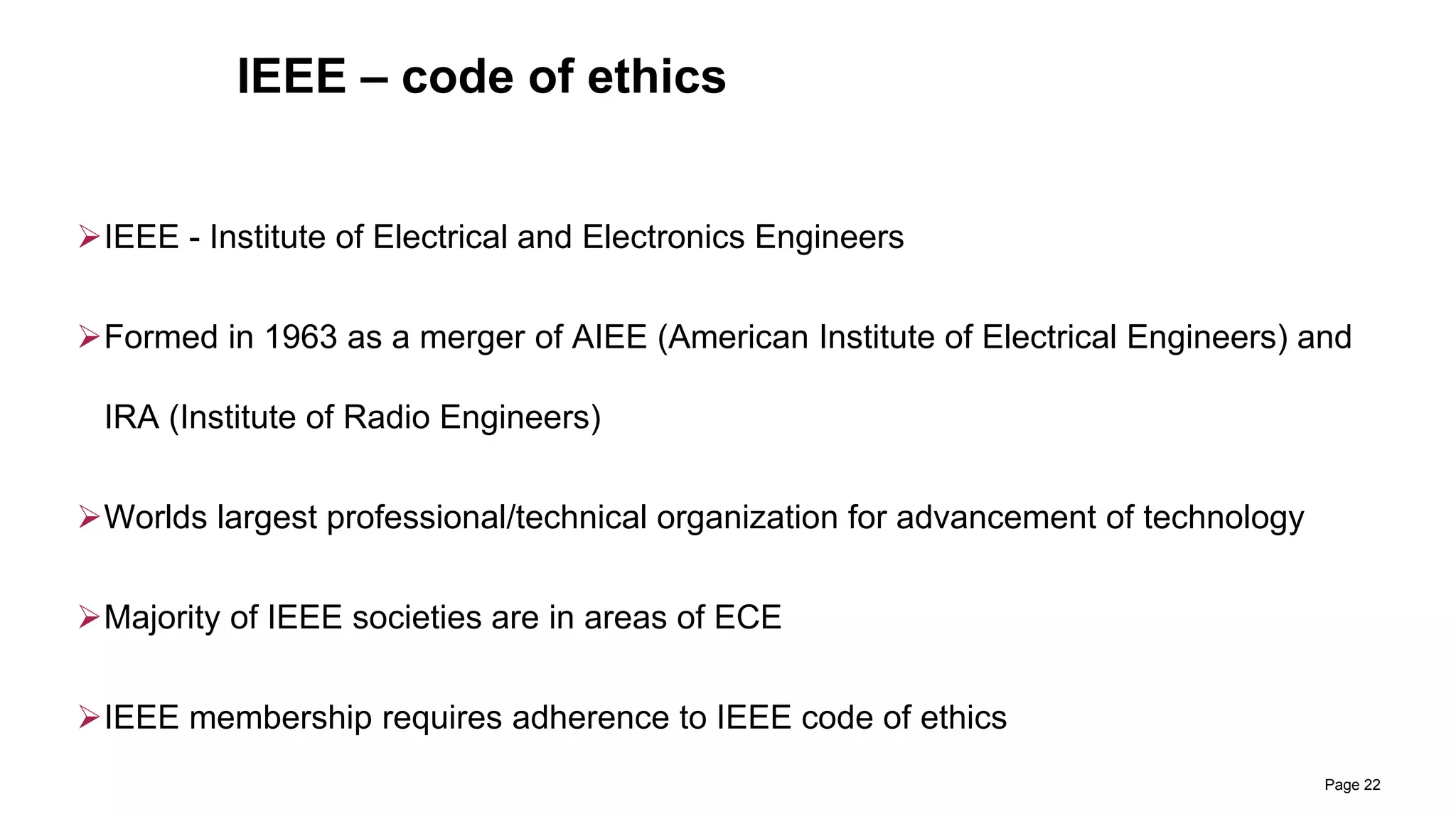 IEEE – code of ethics
IEEE - Institute of Electrical and Electronics Engineers
Formed in 1963 as a merger of AIEE (American Institute of Electrical Engineers) and
IRA (Institute of Radio Engineers)
Worlds largest professional/technical organization for advancement of technology
Majority of IEEE societies are in areas of ECE
IEEE membership requires adherence to IEEE code of ethics
Page 22
 
