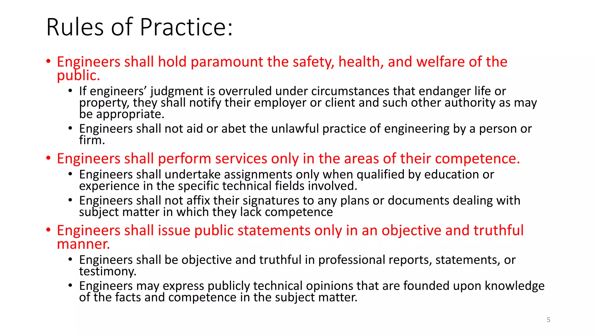 Rules of Practice:
• Engineers shall hold paramount the safety, health, and welfare of the
public.
• If engineers’ judgment is overruled under circumstances that endanger life or
property, they shall notify their employer or client and such other authority as may
be appropriate.
• Engineers shall not aid or abet the unlawful practice of engineering by a person or
firm.
• Engineers shall perform services only in the areas of their competence.
• Engineers shall undertake assignments only when qualified by education or
experience in the specific technical fields involved.
• Engineers shall not affix their signatures to any plans or documents dealing with
subject matter in which they lack competence
• Engineers shall issue public statements only in an objective and truthful
manner.
• Engineers shall be objective and truthful in professional reports, statements, or
testimony.
• Engineers may express publicly technical opinions that are founded upon knowledge
of the facts and competence in the subject matter.
5
 