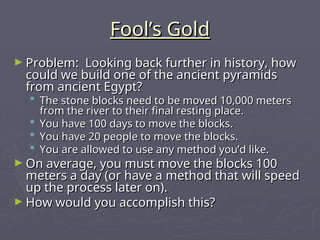 Fool’s Gold
Fool’s Gold
► Problem: Looking back further in history, how
Problem: Looking back further in history, how
could we build one of the ancient pyramids
could we build one of the ancient pyramids
from ancient Egypt?
from ancient Egypt?
 The stone blocks need to be moved 10,000 meters
The stone blocks need to be moved 10,000 meters
from the river to their final resting place.
from the river to their final resting place.
 You have 100 days to move the blocks.
You have 100 days to move the blocks.
 You have 20 people to move the blocks.
You have 20 people to move the blocks.
 You are allowed to use any method you’d like.
You are allowed to use any method you’d like.
► On average, you must move the blocks 100
On average, you must move the blocks 100
meters a day (or have a method that will speed
meters a day (or have a method that will speed
up the process later on).
up the process later on).
► How would you accomplish this?
How would you accomplish this?
 