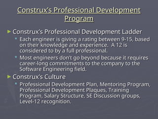 Construx’s Professional Development
Construx’s Professional Development
Program
Program
► Construx’s Professional Development Ladder
Construx’s Professional Development Ladder
 Each engineer is giving a rating between 9-15, based
Each engineer is giving a rating between 9-15, based
on their knowledge and experience. A 12 is
on their knowledge and experience. A 12 is
considered to by a full professional.
considered to by a full professional.
 Most engineers don’t go beyond because it requires
Most engineers don’t go beyond because it requires
career-long commitments to the company to the
career-long commitments to the company to the
Software Engineering field.
Software Engineering field.
► Construx’s Culture
Construx’s Culture
 Professional Development Plan, Mentoring Program,
Professional Development Plan, Mentoring Program,
Professional Development Plaques, Training
Professional Development Plaques, Training
Program, Salary Structure, SE Discussion groups,
Program, Salary Structure, SE Discussion groups,
Level-12 recognition.
Level-12 recognition.
 
