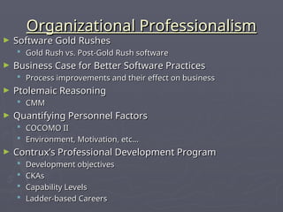 Organizational Professionalism
Organizational Professionalism
► Software Gold Rushes
Software Gold Rushes
 Gold Rush vs. Post-Gold Rush software
Gold Rush vs. Post-Gold Rush software
► Business Case for Better Software Practices
Business Case for Better Software Practices
 Process improvements and their effect on business
Process improvements and their effect on business
► Ptolemaic Reasoning
Ptolemaic Reasoning
 CMM
CMM
► Quantifying Personnel Factors
Quantifying Personnel Factors
 COCOMO II
COCOMO II
 Environment, Motivation, etc…
Environment, Motivation, etc…
► Contrux’s Professional Development Program
Contrux’s Professional Development Program
 Development objectives
Development objectives
 CKAs
CKAs
 Capability Levels
Capability Levels
 Ladder-based Careers
Ladder-based Careers
 