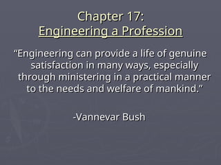 Chapter 17:
Chapter 17:
Engineering a Profession
Engineering a Profession
“
“Engineering can provide a life of genuine
Engineering can provide a life of genuine
satisfaction in many ways, especially
satisfaction in many ways, especially
through ministering in a practical manner
through ministering in a practical manner
to the needs and welfare of mankind.”
to the needs and welfare of mankind.”
-Vannevar Bush
-Vannevar Bush
 