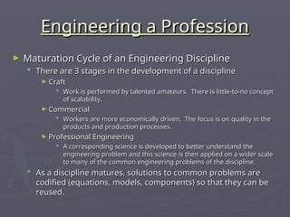 Engineering a Profession
Engineering a Profession
► Maturation Cycle of an Engineering Discipline
Maturation Cycle of an Engineering Discipline
 There are 3 stages in the development of a discipline
There are 3 stages in the development of a discipline
► Craft
Craft
 Work is performed by talented amateurs. There is little-to-no concept
Work is performed by talented amateurs. There is little-to-no concept
of scalability.
of scalability.
► Commercial
Commercial
 Workers are more economically driven. The focus is on quality in the
Workers are more economically driven. The focus is on quality in the
products and production processes.
products and production processes.
► Professional Engineering
Professional Engineering
 A corresponding science is developed to better understand the
A corresponding science is developed to better understand the
engineering problem and this science is then applied on a wider scale
engineering problem and this science is then applied on a wider scale
to many of the common engineering problems of the discipline.
to many of the common engineering problems of the discipline.
 As a discipline matures, solutions to common problems are
As a discipline matures, solutions to common problems are
codified (equations, models, components) so that they can be
codified (equations, models, components) so that they can be
reused.
reused.
 