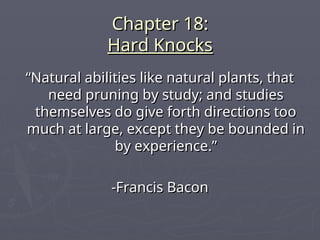Chapter 18:
Chapter 18:
Hard Knocks
Hard Knocks
“
“Natural abilities like natural plants, that
Natural abilities like natural plants, that
need pruning by study; and studies
need pruning by study; and studies
themselves do give forth directions too
themselves do give forth directions too
much at large, except they be bounded in
much at large, except they be bounded in
by experience.”
by experience.”
-Francis Bacon
-Francis Bacon
 