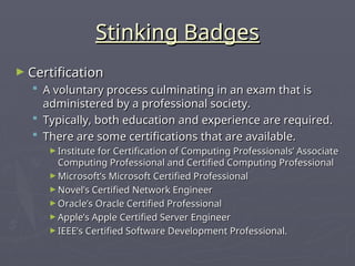 Stinking Badges
Stinking Badges
► Certification
Certification
 A voluntary process culminating in an exam that is
A voluntary process culminating in an exam that is
administered by a professional society.
administered by a professional society.
 Typically, both education and experience are required.
Typically, both education and experience are required.
 There are some certifications that are available.
There are some certifications that are available.
► Institute for Certification of Computing Professionals’ Associate
Institute for Certification of Computing Professionals’ Associate
Computing Professional and Certified Computing Professional
Computing Professional and Certified Computing Professional
► Microsoft’s Microsoft Certified Professional
Microsoft’s Microsoft Certified Professional
► Novel’s Certified Network Engineer
Novel’s Certified Network Engineer
► Oracle’s Oracle Certified Professional
Oracle’s Oracle Certified Professional
► Apple’s Apple Certified Server Engineer
Apple’s Apple Certified Server Engineer
► IEEE’s Certified Software Development Professional.
IEEE’s Certified Software Development Professional.
 