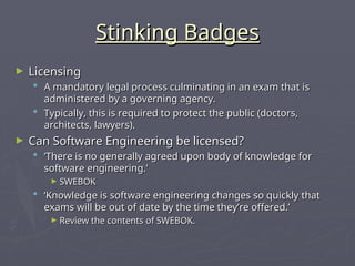 Stinking Badges
Stinking Badges
► Licensing
Licensing
 A mandatory legal process culminating in an exam that is
A mandatory legal process culminating in an exam that is
administered by a governing agency.
administered by a governing agency.
 Typically, this is required to protect the public (doctors,
Typically, this is required to protect the public (doctors,
architects, lawyers).
architects, lawyers).
► Can Software Engineering be licensed?
Can Software Engineering be licensed?
 ‘
‘There is no generally agreed upon body of knowledge for
There is no generally agreed upon body of knowledge for
software engineering.’
software engineering.’
► SWEBOK
SWEBOK
 ‘
‘Knowledge is software engineering changes so quickly that
Knowledge is software engineering changes so quickly that
exams will be out of date by the time they’re offered.’
exams will be out of date by the time they’re offered.’
► Review the contents of SWEBOK.
Review the contents of SWEBOK.
 