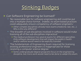 Stinking Badges
Stinking Badges
► Can Software Engineering be licensed?
Can Software Engineering be licensed?
 ‘
‘No reasonable test for software engineering skill could be put
No reasonable test for software engineering skill could be put
into a multiple-choice format. Indeed, no exam-based practices
into a multiple-choice format. Indeed, no exam-based practices
could adequately ensure competency of software engineers.’
could adequately ensure competency of software engineers.’
► Other complex disciplines already have exams (medicine, law, etc…).
Other complex disciplines already have exams (medicine, law, etc…).
Why is this any different?
Why is this any different?
 ‘
‘The breadth of sub-disciplines involved in software would make
The breadth of sub-disciplines involved in software would make
licensing all of the sub-disciplines impractical.’
licensing all of the sub-disciplines impractical.’
► The medical profession has several exams for different specialties.
The medical profession has several exams for different specialties.
Only software development that will impact the public’s health
Only software development that will impact the public’s health
and/or welfare would need to be explicitly licensed.
and/or welfare would need to be explicitly licensed.
 ‘
‘The fundamentals of Engineering Exam required for licensing
The fundamentals of Engineering Exam required for licensing
existing professional engineers is inappropriate for those
existing professional engineers is inappropriate for those
receiving a computer science degree.’
receiving a computer science degree.’
► Some undergraduate degree programs focus on the engineering
Some undergraduate degree programs focus on the engineering
discipline, but more work would need to be done to adopt this exam.
discipline, but more work would need to be done to adopt this exam.
 