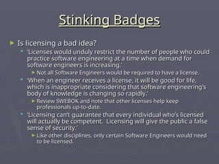 Stinking Badges
Stinking Badges
► Is licensing a bad idea?
Is licensing a bad idea?
 ‘
‘Licenses would unduly restrict the number of people who could
Licenses would unduly restrict the number of people who could
practice software engineering at a time when demand for
practice software engineering at a time when demand for
software engineers is increasing.’
software engineers is increasing.’
► Not all Software Engineers would be required to have a license.
Not all Software Engineers would be required to have a license.
 ‘
‘When an engineer receives a license, it will be good for life,
When an engineer receives a license, it will be good for life,
which is inappropriate considering that software engineering’s
which is inappropriate considering that software engineering’s
body of knowledge is changing so rapidly.’
body of knowledge is changing so rapidly.’
► Review SWEBOK and note that other licenses help keep
Review SWEBOK and note that other licenses help keep
professionals up-to-date.
professionals up-to-date.
 ‘
‘Licensing can’t guarantee that every individual who’s licensed
Licensing can’t guarantee that every individual who’s licensed
will actually be competent. Licensing will give the public a false
will actually be competent. Licensing will give the public a false
sense of security.’
sense of security.’
► Like other disciplines, only certain Software Engineers would need
Like other disciplines, only certain Software Engineers would need
to be licensed.
to be licensed.
 