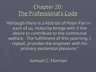 Chapter 20:
Chapter 20:
The Professional’s Code
The Professional’s Code
“
“Although there is a little bit of Peter Pan in
Although there is a little bit of Peter Pan in
each of us, maturity brings with it the
each of us, maturity brings with it the
desire to contribute to the communal
desire to contribute to the communal
welfare. The fulfillment of this yearning, I
welfare. The fulfillment of this yearning, I
repeat, provides the engineer with his
repeat, provides the engineer with his
primary existential pleasure.”
primary existential pleasure.”
-Samuel C. Florman
-Samuel C. Florman
 