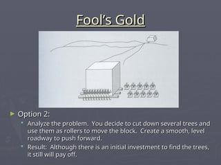 Fool’s Gold
Fool’s Gold
► Option 2:
Option 2:
 Analyze the problem. You decide to cut down several trees and
Analyze the problem. You decide to cut down several trees and
use them as rollers to move the block. Create a smooth, level
use them as rollers to move the block. Create a smooth, level
roadway to push forward.
roadway to push forward.
 Result: Although there is an initial investment to find the trees,
Result: Although there is an initial investment to find the trees,
it still will pay off.
it still will pay off.
 