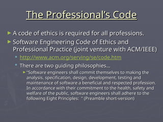 The Professional’s Code
The Professional’s Code
► A code of ethics is required for all professions.
A code of ethics is required for all professions.
► Software Engineering Code of Ethics and
Software Engineering Code of Ethics and
Professional Practice (joint venture with ACM/IEEE)
Professional Practice (joint venture with ACM/IEEE)
 http://www.acm.org/serving/se/code.htm
 There are two guiding philosophies…
There are two guiding philosophies…
► “
“Software engineers shall commit themselves to making the
Software engineers shall commit themselves to making the
analysis, specification, design, development, testing and
analysis, specification, design, development, testing and
maintenance of software a beneficial and respected profession.
maintenance of software a beneficial and respected profession.
In accordance with their commitment to the health, safety and
In accordance with their commitment to the health, safety and
welfare of the public, software engineers shall adhere to the
welfare of the public, software engineers shall adhere to the
following Eight Principles: “ (Preamble short-version)
following Eight Principles: “ (Preamble short-version)
 