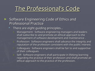 The Professional’s Code
The Professional’s Code
► Software Engineering Code of Ethics and
Software Engineering Code of Ethics and
Professional Practice
Professional Practice
 There are eight guiding principles…
There are eight guiding principles…
5.
5. Management: Software engineering managers and leaders
Management: Software engineering managers and leaders
shall subscribe to and promote an ethical approach to the
shall subscribe to and promote an ethical approach to the
management of software development and maintenance .
management of software development and maintenance .
6.
6. Profession: Software engineers shall advance the integrity and
Profession: Software engineers shall advance the integrity and
reputation of the profession consistent with the public interest.
reputation of the profession consistent with the public interest.
7.
7. Colleagues: Software engineers shall be fair to and supportive
Colleagues: Software engineers shall be fair to and supportive
of their colleagues.
of their colleagues.
8.
8. Self: Software engineers shall participate in lifelong learning
Self: Software engineers shall participate in lifelong learning
regarding the practice of their profession and shall promote an
regarding the practice of their profession and shall promote an
ethical approach to the practice of the profession.
ethical approach to the practice of the profession.
 