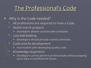The Professional’s Code
The Professional’s Code
► Why is the Code needed?
Why is the Code needed?
 All professions are required to have a Code.
All professions are required to have a Code.
 Death-march projects
Death-march projects
► Developers debate unachievable schedules.
Developers debate unachievable schedules.
 Low-ball bidding
Low-ball bidding
► Developers should provide realistic estimates.
Developers should provide realistic estimates.
 Code-and-fix development
Code-and-fix development
► Inconsistent with developing quality code.
Inconsistent with developing quality code.
 Knowledge stagnation
Knowledge stagnation
► Developers cannot perform professionally without keeping
Developers cannot perform professionally without keeping
up-to-date on professional issues.
up-to-date on professional issues.
 