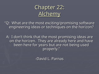 Chapter 22:
Chapter 22:
Alchemy
Alchemy
“
“Q: What are the most exciting/promising software
Q: What are the most exciting/promising software
engineering ideas or techniques on the horizon?
engineering ideas or techniques on the horizon?
A: I don’t think that the most promising ideas are
A: I don’t think that the most promising ideas are
on the horizen. They are already here and have
on the horizen. They are already here and have
been here for years but are not being used
been here for years but are not being used
properly.”
properly.”
-David L. Parnas
-David L. Parnas
 