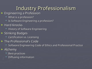 Industry Professionalism
Industry Professionalism
► Engineering a Profession
Engineering a Profession
 What is a profession?
What is a profession?
 Is Software Engineering a profession?
Is Software Engineering a profession?
► Hard Knocks
Hard Knocks
 History of Software Engineering
History of Software Engineering
► Stinking Badges
Stinking Badges
 Certification vs. Licensing
Certification vs. Licensing
► The Professional’s Code
The Professional’s Code
 Software Engineering Code of Ethics and Professional Practice
Software Engineering Code of Ethics and Professional Practice
► Alchemy
Alchemy
 Best-practices
Best-practices
 Diffusing information
Diffusing information
 