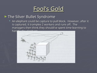 Fool’s Gold
Fool’s Gold
► The Silver Bullet Syndrome
The Silver Bullet Syndrome
 An elephant could be capture to pull block. However, after it
An elephant could be capture to pull block. However, after it
is captured, it tramples 2 workers and runs off. The
is captured, it tramples 2 workers and runs off. The
managers then think they should’ve spent time learning to
managers then think they should’ve spent time learning to
handle the elephant.
handle the elephant.
 