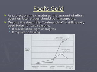 Fool’s Gold
Fool’s Gold
► As project planning matures, the amount of effort
As project planning matures, the amount of effort
spent on later stages should be manageable.
spent on later stages should be manageable.
► Despite the downfalls, “code-and-fix” is still heavily
Despite the downfalls, “code-and-fix” is still heavily
used today for two reasons:
used today for two reasons:
 It provides initial signs of progress
It provides initial signs of progress
 It requires no training
It requires no training
 