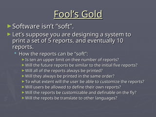 Fool’s Gold
Fool’s Gold
►Software isn’t “soft”.
Software isn’t “soft”.
► Let’s suppose you are designing a system to
Let’s suppose you are designing a system to
print a set of 5 reports, and eventually 10
print a set of 5 reports, and eventually 10
reports.
reports.
 How the reports can be “soft”:
How the reports can be “soft”:
► Is ten an upper limit on thee number of reports?
Is ten an upper limit on thee number of reports?
► Will the future reports be similar to the initial five reports?
Will the future reports be similar to the initial five reports?
► Will all of the reports always be printed?
Will all of the reports always be printed?
► Will they always be printed in the same order?
Will they always be printed in the same order?
► To what extent will the user be able to customize the reports?
To what extent will the user be able to customize the reports?
► Will users be allowed to define their own reports?
Will users be allowed to define their own reports?
► Will the reports be customizable and definable on the fly?
Will the reports be customizable and definable on the fly?
► Will the repots be translate to other languages?
Will the repots be translate to other languages?
 