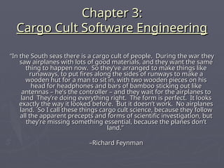 Chapter 3:
Chapter 3:
Cargo Cult Software Engineering
Cargo Cult Software Engineering
“
“In the South seas there is a cargo cult of people. During the war they
In the South seas there is a cargo cult of people. During the war they
saw airplanes with lots of good materials, and they want the same
saw airplanes with lots of good materials, and they want the same
thing to happen now. So they’ve arranged to make things like
thing to happen now. So they’ve arranged to make things like
runaways, to put fires along the sides of runways to make a
runaways, to put fires along the sides of runways to make a
wooden hut for a man to sit in, with two wooden pieces on his
wooden hut for a man to sit in, with two wooden pieces on his
head for headphones and bars of bamboo sticking out like
head for headphones and bars of bamboo sticking out like
antennas – he’s the controller – and they wait for the airplanes to
antennas – he’s the controller – and they wait for the airplanes to
land They’re doing everything right. The form is perfect. It looks
land They’re doing everything right. The form is perfect. It looks
exactly the way it looked before. But it doesn’t work. No airplanes
exactly the way it looked before. But it doesn’t work. No airplanes
land. So I call these things cargo cult science, because they follow
land. So I call these things cargo cult science, because they follow
all the apparent precepts and forms of scientific investigation, but
all the apparent precepts and forms of scientific investigation, but
they’re missing something essential, because the planes don’t
they’re missing something essential, because the planes don’t
land.”
land.”
–
–Richard Feynman
Richard Feynman
 
