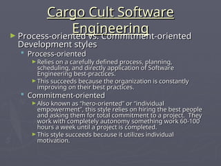 Cargo Cult Software
Cargo Cult Software
Engineering
Engineering
► Process-oriented vs. Commitment-oriented
Process-oriented vs. Commitment-oriented
Development styles
Development styles
 Process-oriented
Process-oriented
► Relies on a carefully defined process, planning,
Relies on a carefully defined process, planning,
scheduling, and directly application of Software
scheduling, and directly application of Software
Engineering best-practices.
Engineering best-practices.
► This succeeds because the organization is constantly
This succeeds because the organization is constantly
improving on their best practices.
improving on their best practices.
 Commitment-oriented
Commitment-oriented
► Also known as “hero-oriented” or “individual
Also known as “hero-oriented” or “individual
empowerment”, this style relies on hiring the best people
empowerment”, this style relies on hiring the best people
and asking them for total commitment to a project. They
and asking them for total commitment to a project. They
work with completely autonomy something work 60-100
work with completely autonomy something work 60-100
hours a week until a project is completed.
hours a week until a project is completed.
► This style succeeds because it utilizes individual
This style succeeds because it utilizes individual
motivation.
motivation.
 