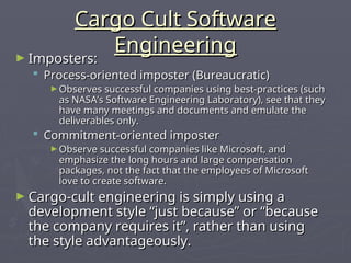 Cargo Cult Software
Cargo Cult Software
Engineering
Engineering
► Imposters:
Imposters:
 Process-oriented imposter (Bureaucratic)
Process-oriented imposter (Bureaucratic)
► Observes successful companies using best-practices (such
Observes successful companies using best-practices (such
as NASA’s Software Engineering Laboratory), see that they
as NASA’s Software Engineering Laboratory), see that they
have many meetings and documents and emulate the
have many meetings and documents and emulate the
deliverables only.
deliverables only.
 Commitment-oriented imposter
Commitment-oriented imposter
► Observe successful companies like Microsoft, and
Observe successful companies like Microsoft, and
emphasize the long hours and large compensation
emphasize the long hours and large compensation
packages, not the fact that the employees of Microsoft
packages, not the fact that the employees of Microsoft
love to create software.
love to create software.
► Cargo-cult engineering is simply using a
Cargo-cult engineering is simply using a
development style “just because” or “because
development style “just because” or “because
the company requires it”, rather than using
the company requires it”, rather than using
the style advantageously.
the style advantageously.
 