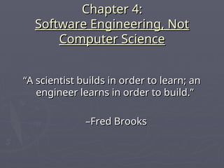 Chapter 4:
Chapter 4:
Software Engineering, Not
Software Engineering, Not
Computer Science
Computer Science
“
“A scientist builds in order to learn; an
A scientist builds in order to learn; an
engineer learns in order to build.”
engineer learns in order to build.”
–
–Fred Brooks
Fred Brooks
 