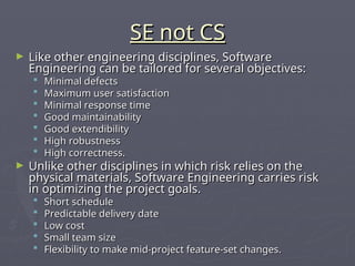 SE not CS
SE not CS
► Like other engineering disciplines, Software
Like other engineering disciplines, Software
Engineering can be tailored for several objectives:
Engineering can be tailored for several objectives:
 Minimal defects
Minimal defects
 Maximum user satisfaction
Maximum user satisfaction
 Minimal response time
Minimal response time
 Good maintainability
Good maintainability
 Good extendibility
Good extendibility
 High robustness
High robustness
 High correctness.
High correctness.
► Unlike other disciplines in which risk relies on the
Unlike other disciplines in which risk relies on the
physical materials, Software Engineering carries risk
physical materials, Software Engineering carries risk
in optimizing the project goals.
in optimizing the project goals.
 Short schedule
Short schedule
 Predictable delivery date
Predictable delivery date
 Low cost
Low cost
 Small team size
Small team size
 Flexibility to make mid-project feature-set changes.
Flexibility to make mid-project feature-set changes.
 