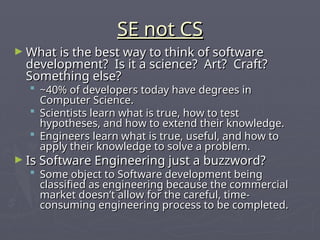 SE not CS
SE not CS
► What is the best way to think of software
What is the best way to think of software
development? Is it a science? Art? Craft?
development? Is it a science? Art? Craft?
Something else?
Something else?
 ~40% of developers today have degrees in
~40% of developers today have degrees in
Computer Science.
Computer Science.
 Scientists learn what is true, how to test
Scientists learn what is true, how to test
hypotheses, and how to extend their knowledge.
hypotheses, and how to extend their knowledge.
 Engineers learn what is true, useful, and how to
Engineers learn what is true, useful, and how to
apply their knowledge to solve a problem.
apply their knowledge to solve a problem.
► Is Software Engineering just a buzzword?
Is Software Engineering just a buzzword?
 Some object to Software development being
Some object to Software development being
classified as engineering because the commercial
classified as engineering because the commercial
market doesn’t allow for the careful, time-
market doesn’t allow for the careful, time-
consuming engineering process to be completed.
consuming engineering process to be completed.
 
