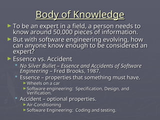 Body of Knowledge
Body of Knowledge
► To be an expert in a field, a person needs to
To be an expert in a field, a person needs to
know around 50,000 pieces of information.
know around 50,000 pieces of information.
► But with software engineering evolving, how
But with software engineering evolving, how
can anyone know enough to be considered an
can anyone know enough to be considered an
expert?
expert?
► Essence vs. Accident
Essence vs. Accident
 No Silver Bullet – Essence and Accidents of Software
No Silver Bullet – Essence and Accidents of Software
Engineering
Engineering – Fred Brooks, 1987.
– Fred Brooks, 1987.
 Essence – properties that something must have.
Essence – properties that something must have.
► Wheels on a car
Wheels on a car
► Software engineering: Specification, Design, and
Software engineering: Specification, Design, and
Verification.
Verification.
 Accident – optional properties.
Accident – optional properties.
► Air-Conditioning
Air-Conditioning
► Software Engineering: Coding and testing.
Software Engineering: Coding and testing.
 