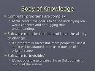 Body of Knowledge
Body of Knowledge
► Computer programs are complex.
Computer programs are complex.
 At the center, the goal is to define underlying real-
At the center, the goal is to define underlying real-
world concepts and debugging that
world concepts and debugging that
understanding.
understanding.
► Software must be flexible and have the ability
Software must be flexible and have the ability
to change.
to change.
 If a program is successful, more people will use it
If a program is successful, more people will use it
and it will be adapted to be used outside of its
and it will be adapted to be used outside of its
original scope.
original scope.
► Software is “invisible.”
Software is “invisible.”
 It’s not possible to create a 2-d or 3-d geometric
It’s not possible to create a 2-d or 3-d geometric
model of the system.
model of the system.
 