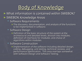 Body of Knowledge
Body of Knowledge
► What information is contained within SWEBOK?
What information is contained within SWEBOK?
► SWEBOK Knowledge Areas
SWEBOK Knowledge Areas
 Software Requirements
Software Requirements
► The discovery, documentation, and analysis of the functions
The discovery, documentation, and analysis of the functions
to be implemented in software.
to be implemented in software.
 Software Design
Software Design
► Definition of the basic structure of the system at the
Definition of the basic structure of the system at the
architectural and detailed levels, division into modules,
architectural and detailed levels, division into modules,
definition of interfaces for modules, and choice of
definition of interfaces for modules, and choice of
algorithms within modules.
algorithms within modules.
 Software Construction
Software Construction
► Implementation of the software including detailed design,
Implementation of the software including detailed design,
coding, debugging, unit testing, technical reviews, and
coding, debugging, unit testing, technical reviews, and
performance optimization. This area overlaps somewhat
performance optimization. This area overlaps somewhat
with Software Design and Software Testing.
with Software Design and Software Testing.
 