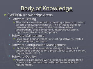 Body of Knowledge
Body of Knowledge
► SWEBOK Knowledge Areas
SWEBOK Knowledge Areas
 Software Testing
Software Testing
► All activities associated with executing software to detect
All activities associated with executing software to detect
defects and evaluate features. This includes planning,
defects and evaluate features. This includes planning,
test-case design as well as the tests themselves:
test-case design as well as the tests themselves:
development, unit, component, integration, system,
development, unit, component, integration, system,
regression, stress, and acceptance.
regression, stress, and acceptance.
 Software Maintenance
Software Maintenance
► Revision and enhancement of existing software, related
Revision and enhancement of existing software, related
documentation, and tests.
documentation, and tests.
 Software Configuration Management
Software Configuration Management
► Identification, documentation, change control of all
Identification, documentation, change control of all
deliverables generated on a project (source code, content,
deliverables generated on a project (source code, content,
requirements, etc…).
requirements, etc…).
 Software Quality
Software Quality
► All activities associated with providing confidence that a
All activities associated with providing confidence that a
software item conforms or will conform to technical
software item conforms or will conform to technical
requirements.
requirements.
 