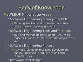 Body of Knowledge
Body of Knowledge
►SWEBOK Knowledge Areas
SWEBOK Knowledge Areas
 Software Engineering Management Plan
Software Engineering Management Plan
►Planning, tracking and controlling of software
Planning, tracking and controlling of software
projects, work, and organizations.
projects, work, and organizations.
 Software Engineering Tools and Methods
Software Engineering Tools and Methods
►Tolls and methodologies support (CASE tools,
Tolls and methodologies support (CASE tools,
reusable libraries, formal methods and practices,
reusable libraries, formal methods and practices,
etc…).
etc…).
 Software Engineering Process
Software Engineering Process
►Activities related to improving development
Activities related to improving development
quality, timeliness, productivity, and other
quality, timeliness, productivity, and other
characteristics.
characteristics.
 http://www.swebok.org/
http://www.swebok.org/
 
