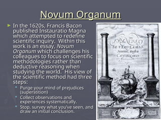 Novum Organum
Novum Organum
► In the 1620s, Francis Bacon
In the 1620s, Francis Bacon
published Instauratio Magna
published Instauratio Magna
which attempted to redefine
which attempted to redefine
scientific inquiry. Within this
scientific inquiry. Within this
work is an essay,
work is an essay, Novum
Novum
Organum
Organum which challenges his
which challenges his
colleagues to focus on scientific
colleagues to focus on scientific
methodologies rather than
methodologies rather than
deductive reasoning when
deductive reasoning when
studying the world. His view of
studying the world. His view of
the scientific method had three
the scientific method had three
steps:
steps:
 Purge your mind of prejudices
Purge your mind of prejudices
(superstition)
(superstition)
 Collect observations and
Collect observations and
experiences systematically.
experiences systematically.
 Stop, survey what you’ve seen, and
Stop, survey what you’ve seen, and
draw an initial conclusion.
draw an initial conclusion.
 