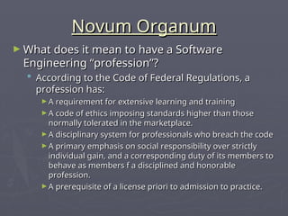 Novum Organum
Novum Organum
► What does it mean to have a Software
What does it mean to have a Software
Engineering “profession”?
Engineering “profession”?
 According to the Code of Federal Regulations, a
According to the Code of Federal Regulations, a
profession has:
profession has:
► A requirement for extensive learning and training
A requirement for extensive learning and training
► A code of ethics imposing standards higher than those
A code of ethics imposing standards higher than those
normally tolerated in the marketplace.
normally tolerated in the marketplace.
► A disciplinary system for professionals who breach the code
A disciplinary system for professionals who breach the code
► A primary emphasis on social responsibility over strictly
A primary emphasis on social responsibility over strictly
individual gain, and a corresponding duty of its members to
individual gain, and a corresponding duty of its members to
behave as members f a disciplined and honorable
behave as members f a disciplined and honorable
profession.
profession.
► A prerequisite of a license priori to admission to practice.
A prerequisite of a license priori to admission to practice.
 