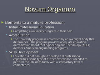 Novum Organum
Novum Organum
► Elements to a mature profession:
Elements to a mature profession:
 Initial Professional Education
Initial Professional Education
► Completing a university program in their field.
Completing a university program in their field.
 Accreditation
Accreditation
► The university program is accredited by an oversight body that
The university program is accredited by an oversight body that
determines if the program provides adequate education.
determines if the program provides adequate education.
Accreditation Board for Engineering and Technology (ABET)
Accreditation Board for Engineering and Technology (ABET)
oversees American engineering programs.
oversees American engineering programs.
 Skills Development
Skills Development
► Education is not enough to develop full professional
Education is not enough to develop full professional
capabilities, some type of further experience is needed to
capabilities, some type of further experience is needed to
perform the job individually with a satisfactory level of
perform the job individually with a satisfactory level of
competence.
competence.
 