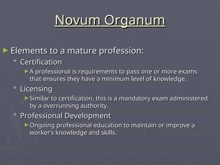 Novum Organum
Novum Organum
► Elements to a mature profession:
Elements to a mature profession:
 Certification
Certification
► A professional is requirements to pass one or more exams
A professional is requirements to pass one or more exams
that ensures they have a minimum level of knowledge.
that ensures they have a minimum level of knowledge.
 Licensing
Licensing
► Similar to certification, this is a mandatory exam administered
Similar to certification, this is a mandatory exam administered
by a overrunning authority.
by a overrunning authority.
 Professional Development
Professional Development
► Ongoing professional education to maintain or improve a
Ongoing professional education to maintain or improve a
worker’s knowledge and skills.
worker’s knowledge and skills.
 