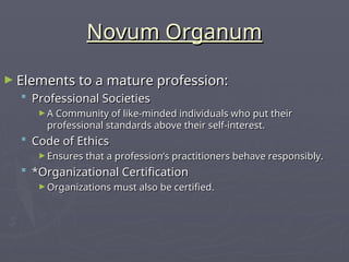 Novum Organum
Novum Organum
► Elements to a mature profession:
Elements to a mature profession:
 Professional Societies
Professional Societies
► A Community of like-minded individuals who put their
A Community of like-minded individuals who put their
professional standards above their self-interest.
professional standards above their self-interest.
 Code of Ethics
Code of Ethics
► Ensures that a profession’s practitioners behave responsibly.
Ensures that a profession’s practitioners behave responsibly.
 *Organizational Certification
*Organizational Certification
► Organizations must also be certified.
Organizations must also be certified.
 