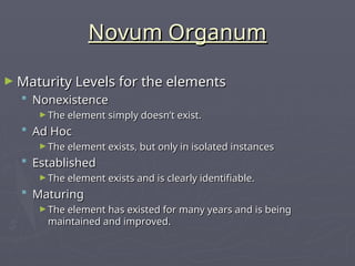 Novum Organum
Novum Organum
► Maturity Levels for the elements
Maturity Levels for the elements
 Nonexistence
Nonexistence
► The element simply doesn’t exist.
The element simply doesn’t exist.
 Ad Hoc
Ad Hoc
► The element exists, but only in isolated instances
The element exists, but only in isolated instances
 Established
Established
► The element exists and is clearly identifiable.
The element exists and is clearly identifiable.
 Maturing
Maturing
► The element has existed for many years and is being
The element has existed for many years and is being
maintained and improved.
maintained and improved.
 