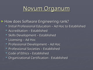 Novum Organum
Novum Organum
► How does Software Engineering rank?
How does Software Engineering rank?
 Initial Professional Education – Ad Hoc to Established
Initial Professional Education – Ad Hoc to Established
 Accreditation – Established
Accreditation – Established
 Skills Development – Established
Skills Development – Established
 Licensing – Ad Hoc
Licensing – Ad Hoc
 Professional Development – Ad Hoc
Professional Development – Ad Hoc
 Professional Societies – Established
Professional Societies – Established
 Code of Ethics – Established
Code of Ethics – Established
 Organizational Certification - Established
Organizational Certification - Established
 